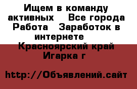 Ищем в команду активных. - Все города Работа » Заработок в интернете   . Красноярский край,Игарка г.